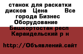 станок для раскатки дисков › Цена ­ 75 - Все города Бизнес » Оборудование   . Башкортостан респ.,Караидельский р-н